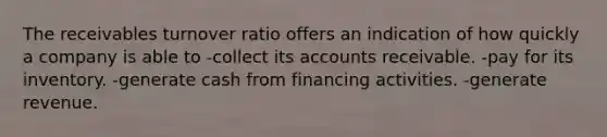 The receivables turnover ratio offers an indication of how quickly a company is able to -collect its accounts receivable. -pay for its inventory. -generate cash from financing activities. -generate revenue.