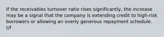 If the receivables turnover ratio rises significantly, the increase may be a signal that the company is extending credit to high-risk borrowers or allowing an overly generous repayment schedule. t/f