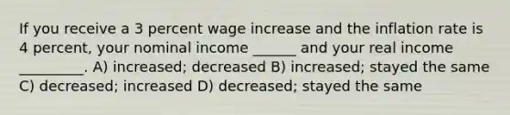 If you receive a 3 percent wage increase and the inflation rate is 4 percent, your nominal income ______ and your real income _________. A) increased; decreased B) increased; stayed the same C) decreased; increased D) decreased; stayed the same