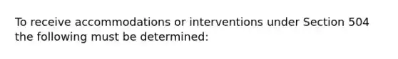 To receive accommodations or interventions under Section 504 the following must be determined: