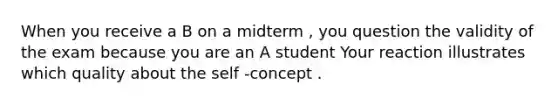 When you receive a B on a midterm , you question the validity of the exam because you are an A student Your reaction illustrates which quality about the self -concept .