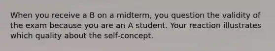 When you receive a B on a midterm, you question the validity of the exam because you are an A student. Your reaction illustrates which quality about the self-concept.