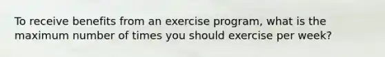 To receive benefits from an exercise program, what is the maximum number of times you should exercise per week?