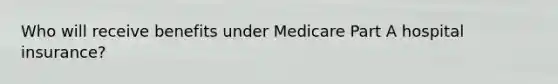 Who will receive benefits under Medicare Part A hospital insurance?