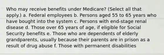 Who may receive benefits under Medicare? (Select all that apply.) a. Federal employees b. Persons aged 55 to 65 years who have bought into the system c. Persons with end-stage renal disease d. Those over 65 years of age, if eligible for Social Security benefits e. Those who are dependents of elderly grandparents, usually because their parents are in prison as a result of drug abuse f. Those with permanent disabilities