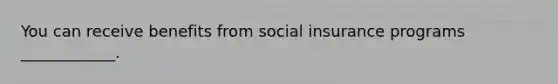 You can receive benefits from social insurance programs ____________.