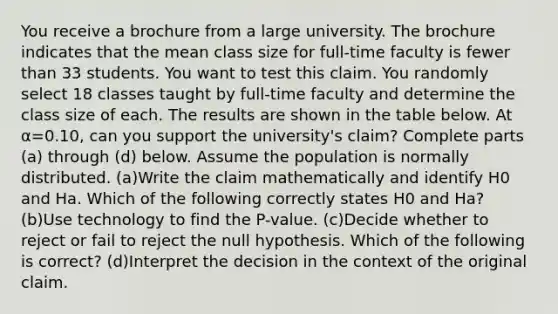 You receive a brochure from a large university. The brochure indicates that the mean class size for​ full-time faculty is fewer than 33 students. You want to test this claim. You randomly select 18 classes taught by​ full-time faculty and determine the class size of each. The results are shown in the table below. At α=0.10​, can you support the​ university's claim? Complete parts​ (a) through​ (d) below. Assume the population is normally distributed. (a)Write the claim mathematically and identify H0 and Ha. Which of the following correctly states H0 and Ha​? (b)Use technology to find the​ P-value. (c)Decide whether to reject or fail to reject the null hypothesis. Which of the following is​ correct? (d)Interpret the decision in the context of the original claim.