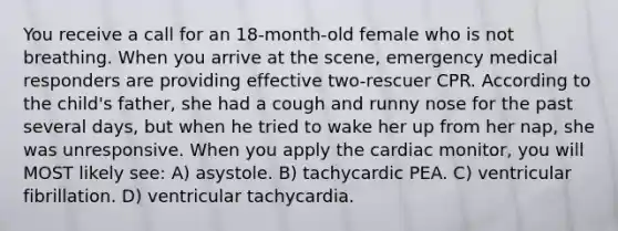 You receive a call for an 18-month-old female who is not breathing. When you arrive at the scene, emergency medical responders are providing effective two-rescuer CPR. According to the child's father, she had a cough and runny nose for the past several days, but when he tried to wake her up from her nap, she was unresponsive. When you apply the cardiac monitor, you will MOST likely see: A) asystole. B) tachycardic PEA. C) ventricular fibrillation. D) ventricular tachycardia.