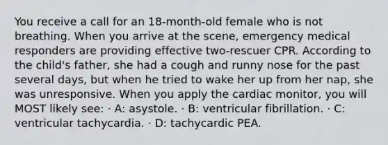 You receive a call for an 18-month-old female who is not breathing. When you arrive at the scene, emergency medical responders are providing effective two-rescuer CPR. According to the child's father, she had a cough and runny nose for the past several days, but when he tried to wake her up from her nap, she was unresponsive. When you apply the cardiac monitor, you will MOST likely see: · A: asystole. · B: ventricular fibrillation. · C: ventricular tachycardia. · D: tachycardic PEA.