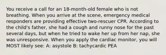 You receive a call for an 18-month-old female who is not breathing. When you arrive at the scene, emergency medical responders are providing effective two-rescuer CPR. According to the child's father, she had a cough and runny nose for the past several days, but when he tried to wake her up from her nap, she was unresponsive. When you apply the cardiac monitor, you will MOST likely see: A: asystole B: tachycardic PEA