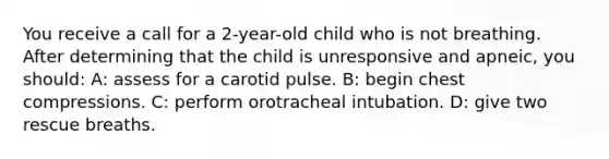 You receive a call for a 2-year-old child who is not breathing. After determining that the child is unresponsive and apneic, you should: A: assess for a carotid pulse. B: begin chest compressions. C: perform orotracheal intubation. D: give two rescue breaths.