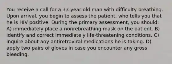 You receive a call for a 33-year-old man with difficulty breathing. Upon arrival, you begin to assess the patient, who tells you that he is HIV-positive. During the primary assessment, you should: A) immediately place a nonrebreathing mask on the patient. B) identify and correct immediately life-threatening conditions. C) inquire about any antiretroviral medications he is taking. D) apply two pairs of gloves in case you encounter any gross bleeding.