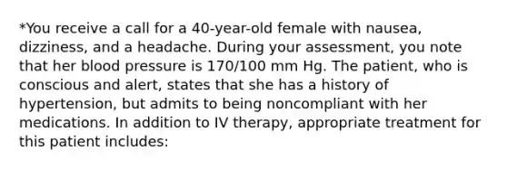 *You receive a call for a 40-year-old female with nausea, dizziness, and a headache. During your assessment, you note that her blood pressure is 170/100 mm Hg. The patient, who is conscious and alert, states that she has a history of hypertension, but admits to being noncompliant with her medications. In addition to IV therapy, appropriate treatment for this patient includes: