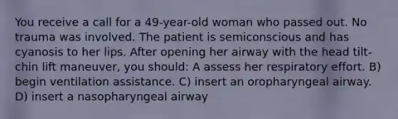 You receive a call for a 49-year-old woman who passed out. No trauma was involved. The patient is semiconscious and has cyanosis to her lips. After opening her airway with the head tilt-chin lift maneuver, you should: A assess her respiratory effort. B) begin ventilation assistance. C) insert an oropharyngeal airway. D) insert a nasopharyngeal airway