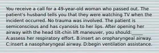 You receive a call for a 49-year-old woman who passed out. The patient's husband tells you that they were watching TV when the incident occurred. No trauma was involved. The patient is semiconscious and has cyanosis to her lips. After opening her airway with the head tilt-chin lift maneuver, you should:_____ A:assess her respiratory effort. B:insert an oropharyngeal airway. C:insert a nasopharyngeal airway. D:begin ventilation assistance.