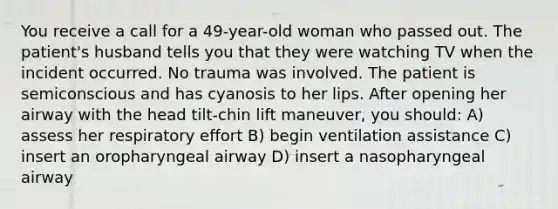 You receive a call for a 49-year-old woman who passed out. The patient's husband tells you that they were watching TV when the incident occurred. No trauma was involved. The patient is semiconscious and has cyanosis to her lips. After opening her airway with the head tilt-chin lift maneuver, you should: A) assess her respiratory effort B) begin ventilation assistance C) insert an oropharyngeal airway D) insert a nasopharyngeal airway