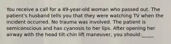 You receive a call for a 49-year-old woman who passed out. The patient's husband tells you that they were watching TV when the incident occurred. No trauma was involved. The patient is semiconscious and has cyanosis to her lips. After opening her airway with the head tilt-chin lift maneuver, you should:_____