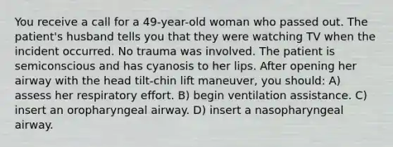 You receive a call for a 49-year-old woman who passed out. The patient's husband tells you that they were watching TV when the incident occurred. No trauma was involved. The patient is semiconscious and has cyanosis to her lips. After opening her airway with the head tilt-chin lift maneuver, you should: A) assess her respiratory effort. B) begin ventilation assistance. C) insert an oropharyngeal airway. D) insert a nasopharyngeal airway.