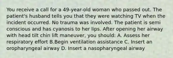 You receive a call for a 49-year-old woman who passed out. The patient's husband tells you that they were watching TV when the incident occurred. No trauma was involved. The patient is semi conscious and has cyanosis to her lips. After opening her airway with head tilt chin lift maneuver, you should: A. Assess her respiratory effort B.Begin ventilation assistance C. Insert an oropharyngeal airway D. Insert a nasopharyngeal airway