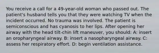 You receive a call for a 49-year-old woman who passed out. The patient's husband tells you that they were watching TV when the incident occurred. No trauma was involved. The patient is semiconscious and has cyanosis to her lips. After opening her airway with the head tilt-chin lift maneuver, you should: A: insert an oropharyngeal airway. B: insert a nasopharyngeal airway. C: assess her respiratory effort. D: begin ventilation assistance.