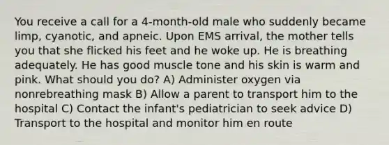 You receive a call for a 4-month-old male who suddenly became limp, cyanotic, and apneic. Upon EMS arrival, the mother tells you that she flicked his feet and he woke up. He is breathing adequately. He has good muscle tone and his skin is warm and pink. What should you do? A) Administer oxygen via nonrebreathing mask B) Allow a parent to transport him to the hospital C) Contact the infant's pediatrician to seek advice D) Transport to the hospital and monitor him en route