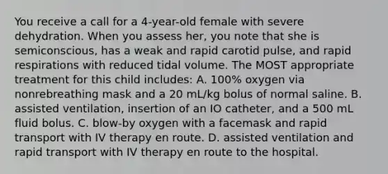 You receive a call for a 4-year-old female with severe dehydration. When you assess her, you note that she is semiconscious, has a weak and rapid carotid pulse, and rapid respirations with reduced tidal volume. The MOST appropriate treatment for this child includes: A. 100% oxygen via nonrebreathing mask and a 20 mL/kg bolus of normal saline. B. assisted ventilation, insertion of an IO catheter, and a 500 mL fluid bolus. C. blow-by oxygen with a facemask and rapid transport with IV therapy en route. D. assisted ventilation and rapid transport with IV therapy en route to the hospital.