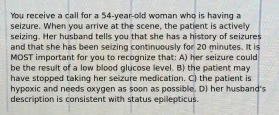 You receive a call for a 54-year-old woman who is having a seizure. When you arrive at the scene, the patient is actively seizing. Her husband tells you that she has a history of seizures and that she has been seizing continuously for 20 minutes. It is MOST important for you to recognize that: A) her seizure could be the result of a low blood glucose level. B) the patient may have stopped taking her seizure medication. C) the patient is hypoxic and needs oxygen as soon as possible. D) her husband's description is consistent with status epilepticus.