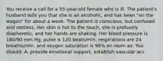 You receive a call for a 55-year-old female who is ill. The patient's husband tells you that she is an alcoholic, and has been "on the wagon" for about a week. The patient is conscious, but confused and restless. Her skin is hot to the touch, she is profusely diaphoretic, and her hands are shaking. Her blood pressure is 180/90 mm Hg, pulse is 120 beats/min, respirations are 24 breaths/min, and oxygen saturation is 98% on room air. You should: A. provide emotional support, establish vascular acc