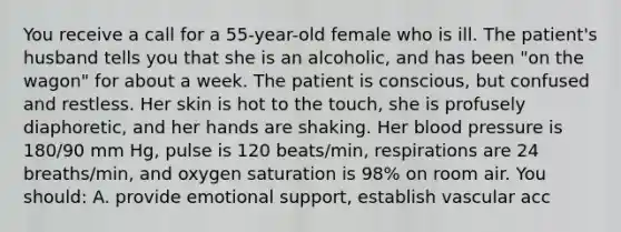 You receive a call for a 55-year-old female who is ill. The patient's husband tells you that she is an alcoholic, and has been "on the wagon" for about a week. The patient is conscious, but confused and restless. Her skin is hot to the touch, she is profusely diaphoretic, and her hands are shaking. Her blood pressure is 180/90 mm Hg, pulse is 120 beats/min, respirations are 24 breaths/min, and oxygen saturation is 98% on room air. You should: A. provide emotional support, establish vascular acc