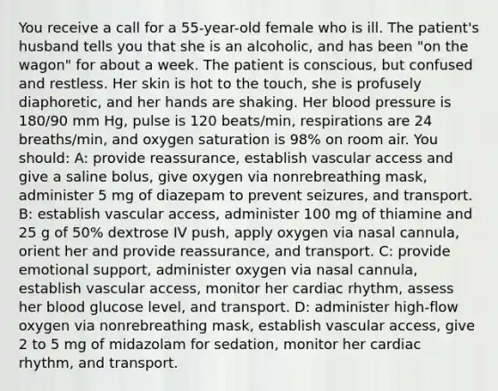 You receive a call for a 55-year-old female who is ill. The patient's husband tells you that she is an alcoholic, and has been "on the wagon" for about a week. The patient is conscious, but confused and restless. Her skin is hot to the touch, she is profusely diaphoretic, and her hands are shaking. Her blood pressure is 180/90 mm Hg, pulse is 120 beats/min, respirations are 24 breaths/min, and oxygen saturation is 98% on room air. You should: A: provide reassurance, establish vascular access and give a saline bolus, give oxygen via nonrebreathing mask, administer 5 mg of diazepam to prevent seizures, and transport. B: establish vascular access, administer 100 mg of thiamine and 25 g of 50% dextrose IV push, apply oxygen via nasal cannula, orient her and provide reassurance, and transport. C: provide emotional support, administer oxygen via nasal cannula, establish vascular access, monitor her cardiac rhythm, assess her blood glucose level, and transport. D: administer high-flow oxygen via nonrebreathing mask, establish vascular access, give 2 to 5 mg of midazolam for sedation, monitor her cardiac rhythm, and transport.