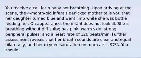 You receive a call for a baby not breathing. Upon arriving at the scene, the 4-month-old infant's panicked mother tells you that her daughter turned blue and went limp while she was bottle feeding her. On appearance, the infant does not look ill. She is breathing without difficulty; has pink, warm skin; strong peripheral pulses; and a heart rate of 120 beats/min. Further assessment reveals that her breath sounds are clear and equal bilaterally, and her oxygen saturation on room air is 97%. You should: