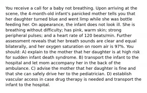 You receive a call for a baby not breathing. Upon arriving at the scene, the 4-month-old infant's panicked mother tells you that her daughter turned blue and went limp while she was bottle feeding her. On appearance, the infant does not look ill. She is breathing without difficulty; has pink, warm skin; strong peripheral pulses; and a heart rate of 120 beats/min. Further assessment reveals that her breath sounds are clear and equal bilaterally, and her oxygen saturation on room air is 97%. You should: A) explain to the mother that her daughter is at high risk for sudden infant death syndrome. B) transport the infant to the hospital and let mom accompany her in the back of the ambulance. C) advise the mother that her daughter is fine and that she can safely drive her to the pediatrician. D) establish vascular access in case drug therapy is needed and transport the infant to the hospital.