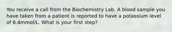 You receive a call from the Biochemistry Lab. A blood sample you have taken from a patient is reported to have a potassium level of 6.4mmol/L. What is your first step?