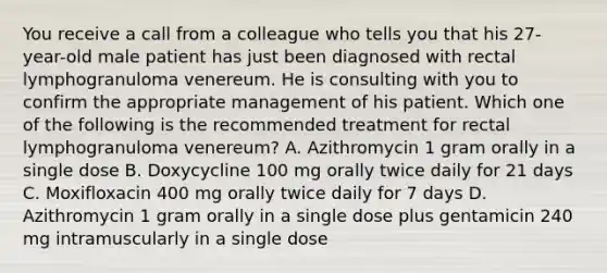 You receive a call from a colleague who tells you that his 27-year-old male patient has just been diagnosed with rectal lymphogranuloma venereum. He is consulting with you to confirm the appropriate management of his patient. Which one of the following is the recommended treatment for rectal lymphogranuloma venereum? A. Azithromycin 1 gram orally in a single dose B. Doxycycline 100 mg orally twice daily for 21 days C. Moxifloxacin 400 mg orally twice daily for 7 days D. Azithromycin 1 gram orally in a single dose plus gentamicin 240 mg intramuscularly in a single dose