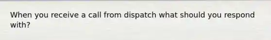 When you receive a call from dispatch what should you respond with?