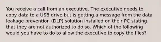 You receive a call from an executive. The executive needs to copy data to a USB drive but is getting a message from the data leakage prevention (DLP) solution installed on their PC stating that they are not authorized to do so. Which of the following would you have to do to allow the executive to copy the files?