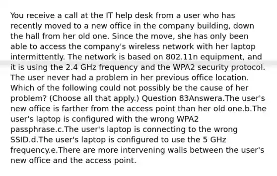 You receive a call at the IT help desk from a user who has recently moved to a new office in the company building, down the hall from her old one. Since the move, she has only been able to access the company's wireless network with her laptop intermittently. The network is based on 802.11n equipment, and it is using the 2.4 GHz frequency and the WPA2 security protocol. The user never had a problem in her previous office location. Which of the following could not possibly be the cause of her problem? (Choose all that apply.) Question 83Answera.The user's new office is farther from the access point than her old one.b.The user's laptop is configured with the wrong WPA2 passphrase.c.The user's laptop is connecting to the wrong SSID.d.The user's laptop is configured to use the 5 GHz frequency.e.There are more intervening walls between the user's new office and the access point.