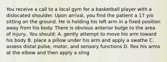 You receive a call to a local gym for a basketball player with a dislocated shoulder. Upon arrival, you find the patient a 17 y/o sitting on the ground. He is holding his left arm in a fixed position away from his body. There is obvious anterior bulge to the area of injury.. You should: A. gently attempt to move his arm toward his body B. place a pillow under his arm and apply a swathe C. assess distal pulse, motor, and sensory functions D. flex his arms at the elbow and then apply a sling