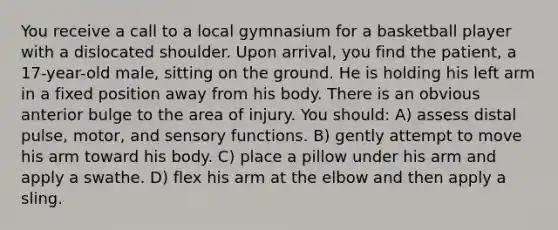 You receive a call to a local gymnasium for a basketball player with a dislocated shoulder. Upon arrival, you find the patient, a 17-year-old male, sitting on the ground. He is holding his left arm in a fixed position away from his body. There is an obvious anterior bulge to the area of injury. You should: A) assess distal pulse, motor, and sensory functions. B) gently attempt to move his arm toward his body. C) place a pillow under his arm and apply a swathe. D) flex his arm at the elbow and then apply a sling.