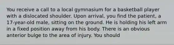 You receive a call to a local gymnasium for a basketball player with a dislocated shoulder. Upon arrival, you find the patient, a 17-year-old male, sitting on the ground. He is holding his left arm in a fixed position away from his body. There is an obvious anterior bulge to the area of injury. You should