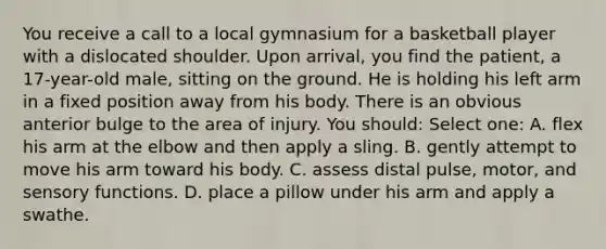 You receive a call to a local gymnasium for a basketball player with a dislocated shoulder. Upon arrival, you find the patient, a 17-year-old male, sitting on the ground. He is holding his left arm in a fixed position away from his body. There is an obvious anterior bulge to the area of injury. You should: Select one: A. flex his arm at the elbow and then apply a sling. B. gently attempt to move his arm toward his body. C. assess distal pulse, motor, and sensory functions. D. place a pillow under his arm and apply a swathe.