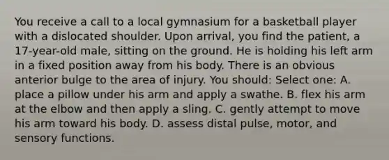 You receive a call to a local gymnasium for a basketball player with a dislocated shoulder. Upon arrival, you find the patient, a 17-year-old male, sitting on the ground. He is holding his left arm in a fixed position away from his body. There is an obvious anterior bulge to the area of injury. You should: Select one: A. place a pillow under his arm and apply a swathe. B. flex his arm at the elbow and then apply a sling. C. gently attempt to move his arm toward his body. D. assess distal pulse, motor, and sensory functions.