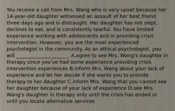 You receive a call from Mrs. Wang who is very upset because her 14-year-old daughter witnessed an assault of her best friend three days ago and is distraught. Her daughter has not slept, declines to eat, and is consistently tearful. You have limited experience working with adolescents and in providing crisis intervention. However, you are the most experienced psychologist in the community. As an ethical psychologist, you will _____________________. A.agree to see Mrs. Wang's daughter in therapy since you've had some experience providing crisis intervention experiences B.inform Mrs. Wang about your lack of experience and let her decide if she wants you to provide therapy to her daughter C.inform Mrs. Wang that you cannot see her daughter because of your lack of experience D.see Mrs. Wang's daughter in therapy only until the crisis has ended or until you locate alternative services