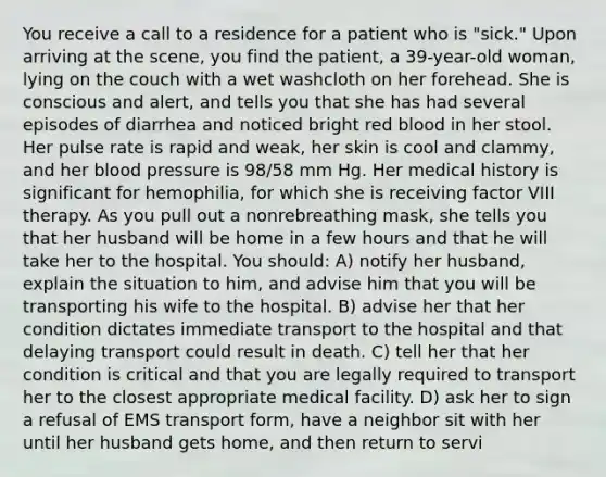 You receive a call to a residence for a patient who is "sick." Upon arriving at the scene, you find the patient, a 39-year-old woman, lying on the couch with a wet washcloth on her forehead. She is conscious and alert, and tells you that she has had several episodes of diarrhea and noticed bright red blood in her stool. Her pulse rate is rapid and weak, her skin is cool and clammy, and her blood pressure is 98/58 mm Hg. Her medical history is significant for hemophilia, for which she is receiving factor VIII therapy. As you pull out a nonrebreathing mask, she tells you that her husband will be home in a few hours and that he will take her to the hospital. You should: A) notify her husband, explain the situation to him, and advise him that you will be transporting his wife to the hospital. B) advise her that her condition dictates immediate transport to the hospital and that delaying transport could result in death. C) tell her that her condition is critical and that you are legally required to transport her to the closest appropriate medical facility. D) ask her to sign a refusal of EMS transport form, have a neighbor sit with her until her husband gets home, and then return to servi