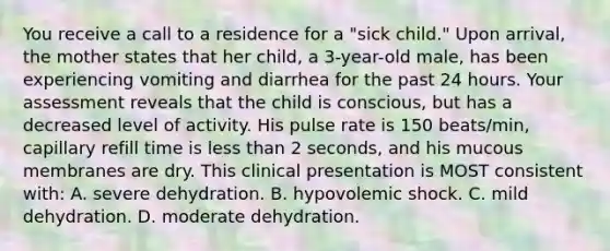 You receive a call to a residence for a "sick child." Upon arrival, the mother states that her child, a 3-year-old male, has been experiencing vomiting and diarrhea for the past 24 hours. Your assessment reveals that the child is conscious, but has a decreased level of activity. His pulse rate is 150 beats/min, capillary refill time is less than 2 seconds, and his mucous membranes are dry. This clinical presentation is MOST consistent with: A. severe dehydration. B. hypovolemic shock. C. mild dehydration. D. moderate dehydration.