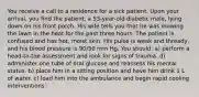 You receive a call to a residence for a sick patient. Upon your arrival, you find the patient, a 53-year-old diabetic male, lying down on his front porch. His wife tells you that he was mowing the lawn in the heat for the past three hours. The patient is confused and has hot, moist skin. His pulse is weak and thready, and his blood pressure is 90/50 mm Hg. You should: a) perform a head-to-toe assessment and look for signs of trauma. d) administer one tube of oral glucose and reassess his mental status. b) place him in a sitting position and have him drink 1 L of water. c) load him into the ambulance and begin rapid cooling interventions.