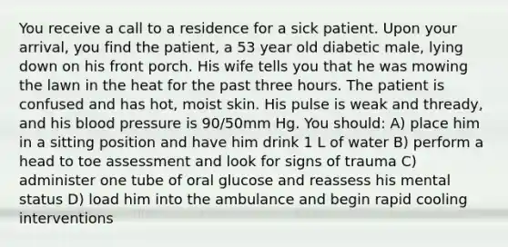 You receive a call to a residence for a sick patient. Upon your arrival, you find the patient, a 53 year old diabetic male, lying down on his front porch. His wife tells you that he was mowing the lawn in the heat for the past three hours. The patient is confused and has hot, moist skin. His pulse is weak and thready, and his blood pressure is 90/50mm Hg. You should: A) place him in a sitting position and have him drink 1 L of water B) perform a head to toe assessment and look for signs of trauma C) administer one tube of oral glucose and reassess his mental status D) load him into the ambulance and begin rapid cooling interventions