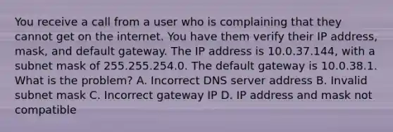 You receive a call from a user who is complaining that they cannot get on the internet. You have them verify their IP address, mask, and default gateway. The IP address is 10.0.37.144, with a subnet mask of 255.255.254.0. The default gateway is 10.0.38.1. What is the problem? A. Incorrect DNS server address B. Invalid subnet mask C. Incorrect gateway IP D. IP address and mask not compatible