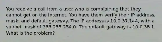 You receive a call from a user who is complaining that they cannot get on the Internet. You have them verify their IP address, mask, and default gateway. The IP address is 10.0.37.144, with a subnet mask of 255.255.254.0. The default gateway is 10.0.38.1. What is the problem?