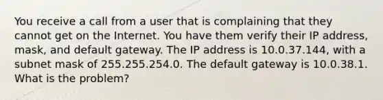 You receive a call from a user that is complaining that they cannot get on the Internet. You have them verify their IP address, mask, and default gateway. The IP address is 10.0.37.144, with a subnet mask of 255.255.254.0. The default gateway is 10.0.38.1. What is the problem?